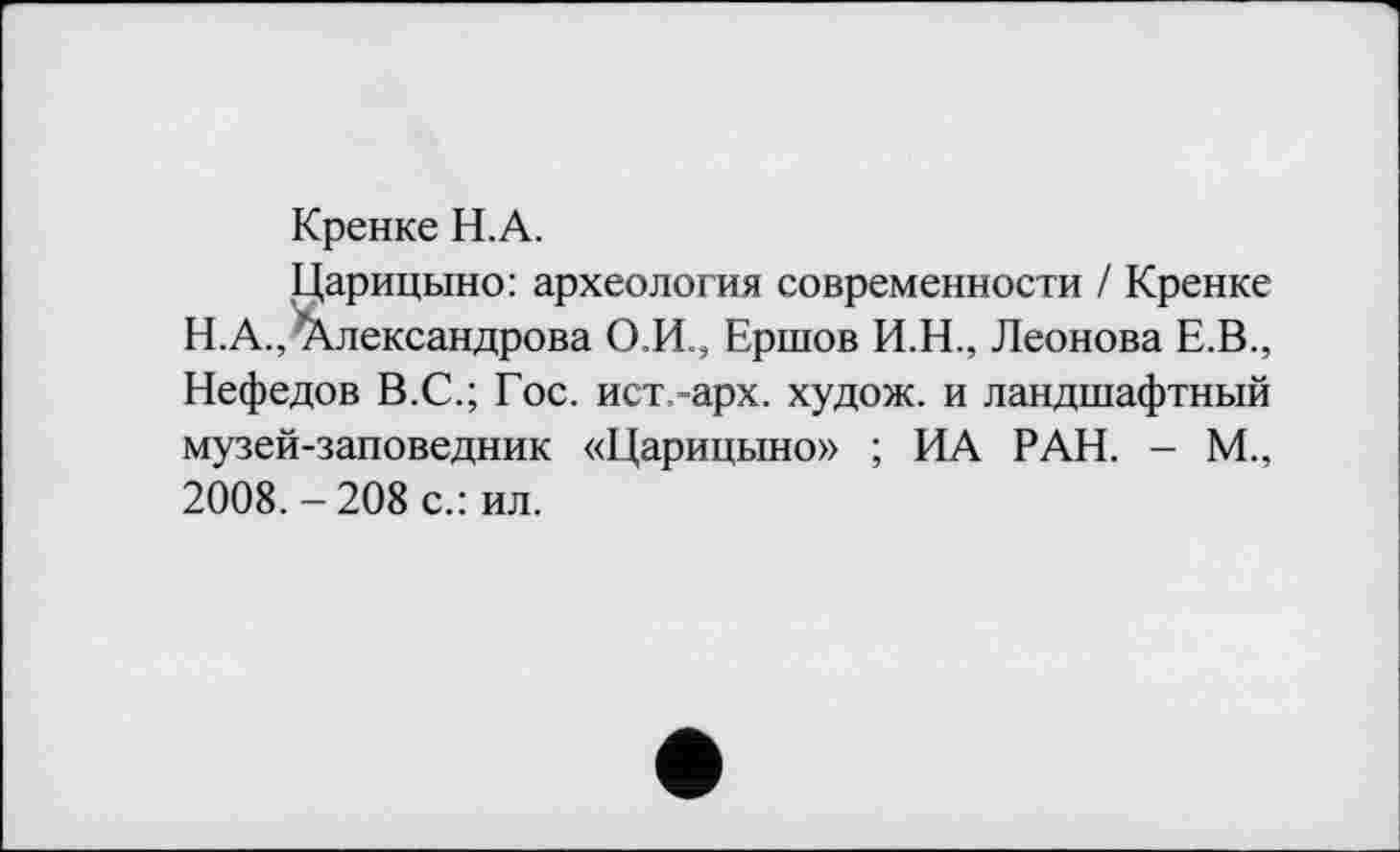 ﻿Кренке Н.А.
Царицыно: археология современности / Кренке Н.А.,^Александрова О.И., Ершов И.Н., Леонова Е.В., Нефедов В.С.; Гос. ист.-арх. худож. и ландшафтный музей-заповедник «Царицыно» ; ИА РАН. - М., 2008. - 208 с.: ил.